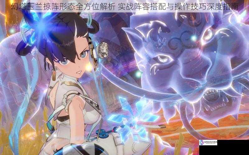 幻塔玉兰掠阵形态全方位解析 实战阵容搭配与操作技巧深度指南